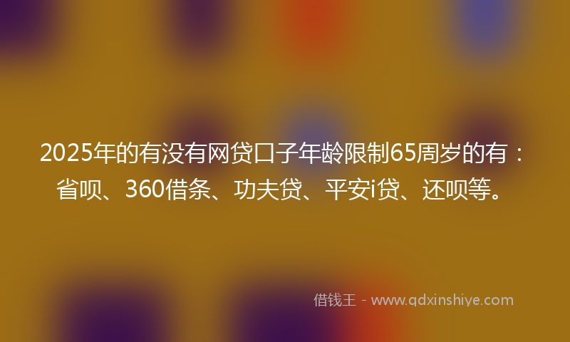 2025年的有没有网贷口子年龄限制65周岁的有：省呗、360借条、功夫贷、平安i贷、还呗等。