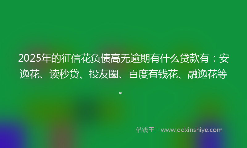 2025年的征信花负债高无逾期有什么贷款有：安逸花、读秒贷、投友圈、百度有钱花、融逸花等。
