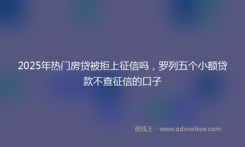 2025年热门房贷被拒上征信吗，罗列五个小额贷款不查征信的口子