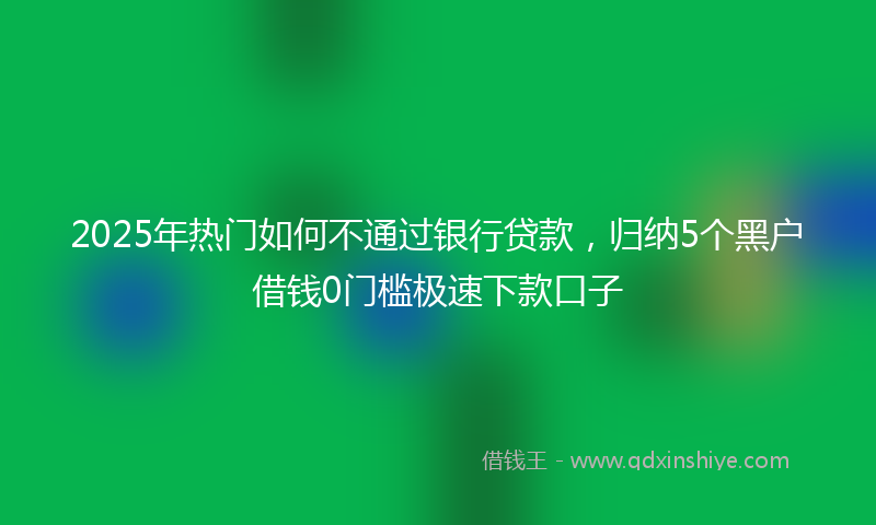 2025年热门如何不通过银行贷款，归纳5个黑户借钱0门槛极速下款口子