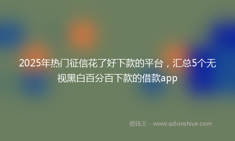2025年热门征信花了好下款的平台，汇总5个无视黑白百分百下款的借款app