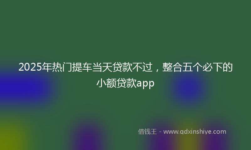 2025年热门提车当天贷款不过，整合五个必下的小额贷款app