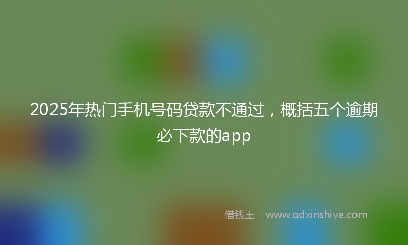 2025年热门手机号码贷款不通过，概括五个逾期必下款的app