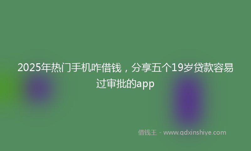 2025年热门手机咋借钱，分享五个19岁贷款容易过审批的app