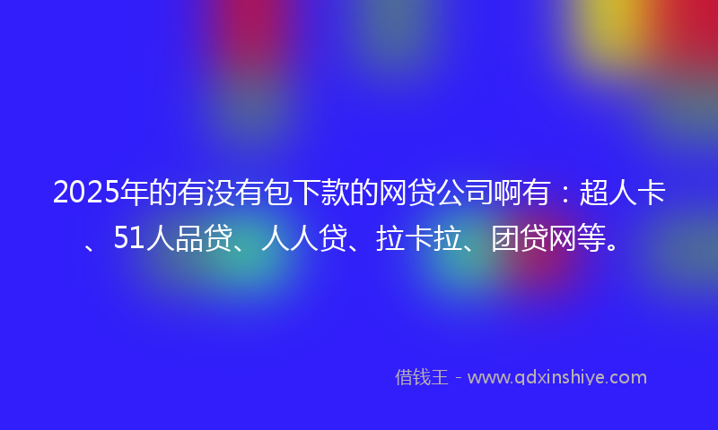 2025年的有没有包下款的网贷公司啊有：超人卡、51人品贷、人人贷、拉卡拉、团贷网等。