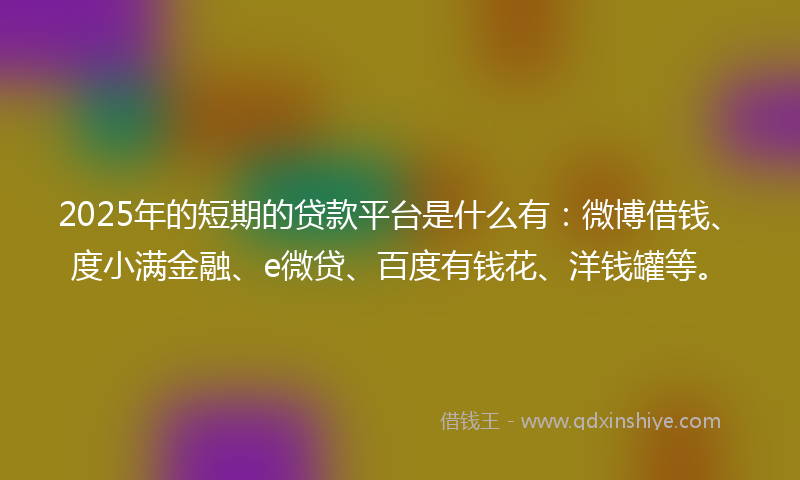 2025年的短期的贷款平台是什么有：微博借钱、度小满金融、e微贷、百度有钱花、洋钱罐等。