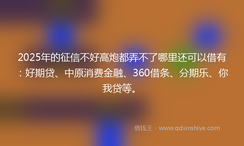 2025年的征信不好高炮都弄不了哪里还可以借有：好期贷、中原消费金融、360借条、分期乐、你我贷等。
