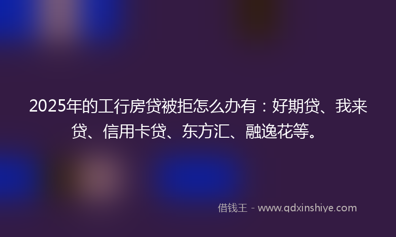 2025年的工行房贷被拒怎么办有：好期贷、我来贷、信用卡贷、东方汇、融逸花等。