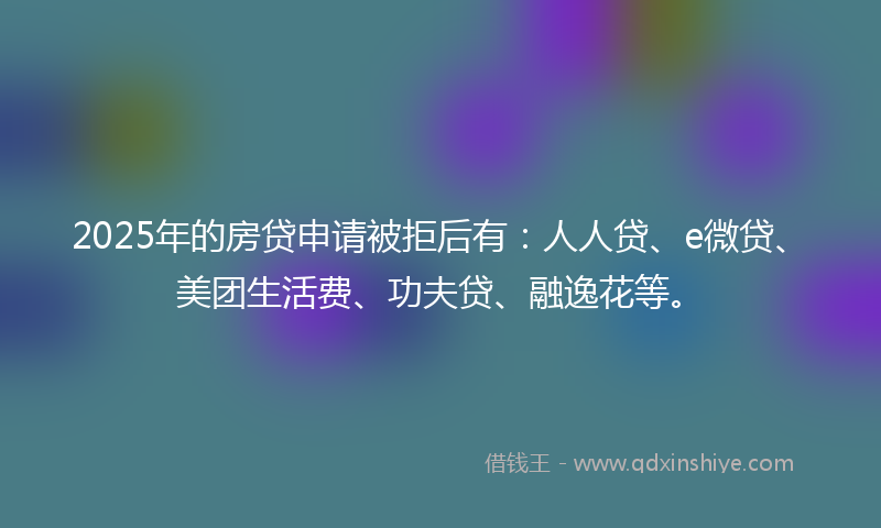 2025年的房贷申请被拒后有：人人贷、e微贷、美团生活费、功夫贷、融逸花等。