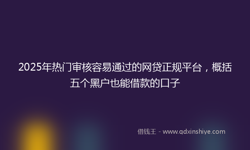 2025年热门审核容易通过的网贷正规平台，概括五个黑户也能借款的口子