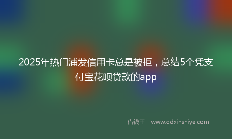 2025年热门浦发信用卡总是被拒，总结5个凭支付宝花呗贷款的app