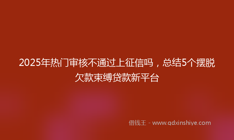 2025年热门审核不通过上征信吗，总结5个摆脱欠款束缚贷款新平台