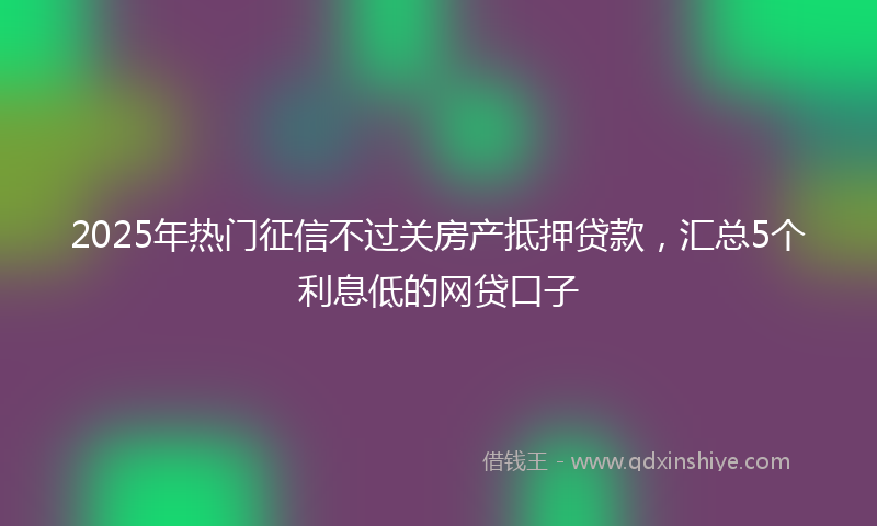 2025年热门征信不过关房产抵押贷款，汇总5个利息低的网贷口子
