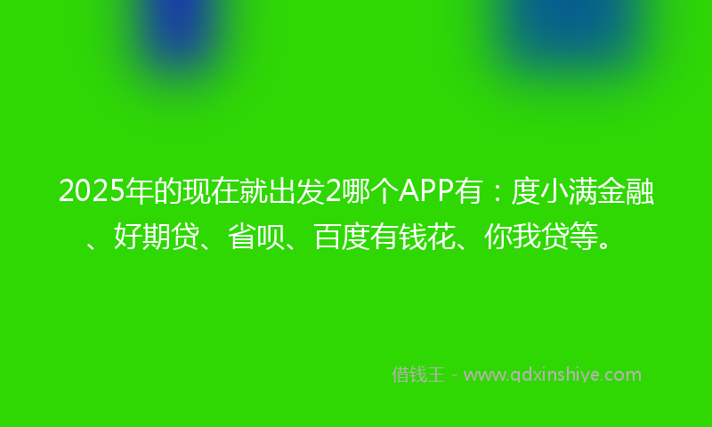 2025年的现在就出发2哪个APP有：度小满金融、好期贷、省呗、百度有钱花、你我贷等。