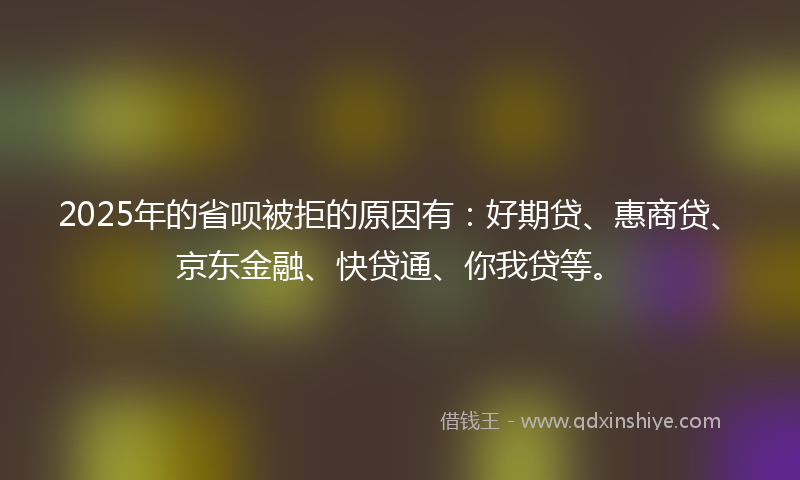 2025年的省呗被拒的原因有：好期贷、惠商贷、京东金融、快贷通、你我贷等。