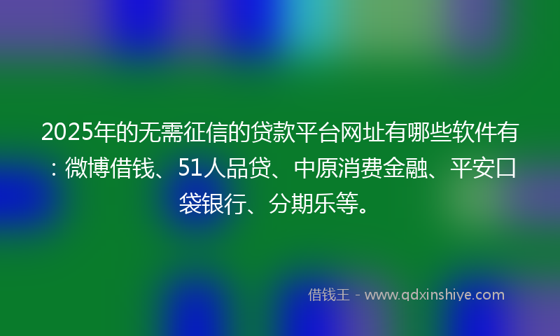 2025年的无需征信的贷款平台网址有哪些软件有：微博借钱、51人品贷、中原消费金融、平安口袋银行、分期乐等。