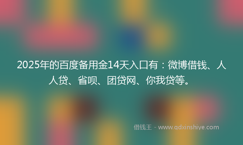 2025年的百度备用金14天入口有：微博借钱、人人贷、省呗、团贷网、你我贷等。