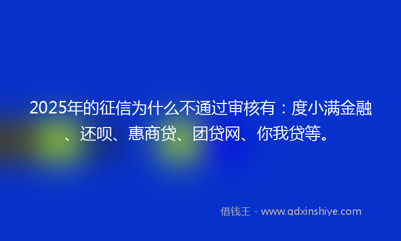 2025年的征信为什么不通过审核有：度小满金融、还呗、惠商贷、团贷网、你我贷等。