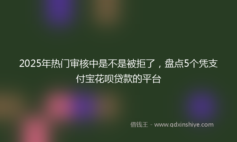 2025年热门审核中是不是被拒了，盘点5个凭支付宝花呗贷款的平台