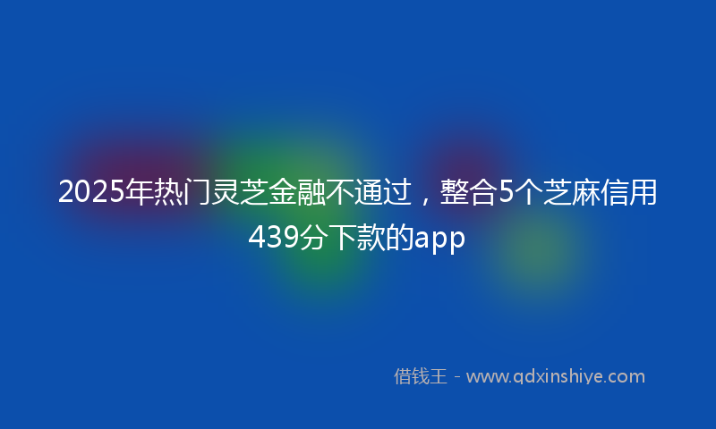 2025年热门灵芝金融不通过，整合5个芝麻信用439分下款的app