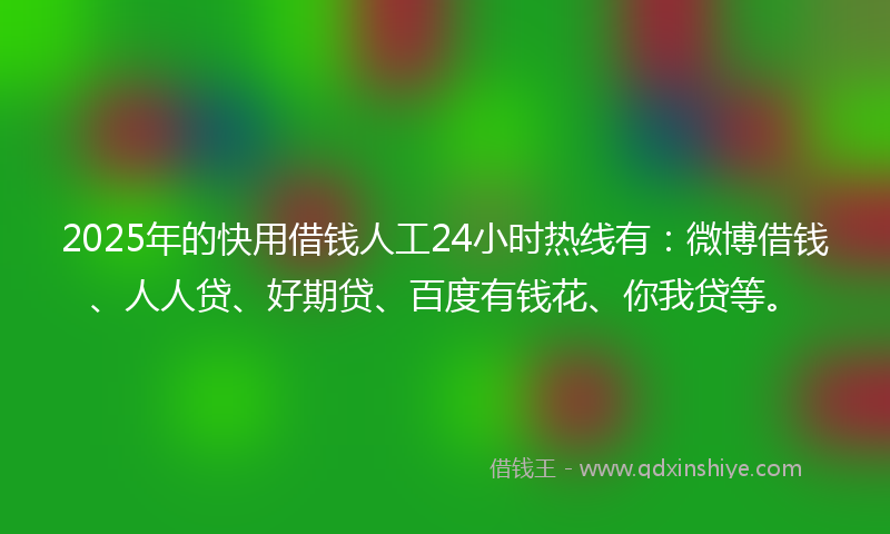2025年的快用借钱人工24小时热线有：微博借钱、人人贷、好期贷、百度有钱花、你我贷等。