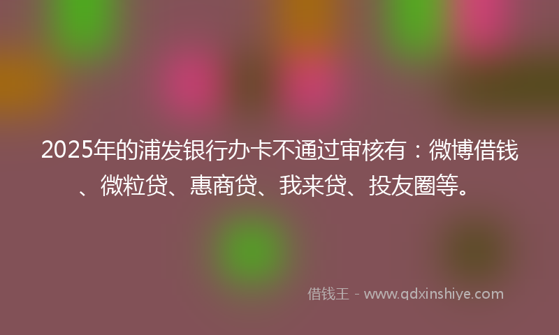 2025年的浦发银行办卡不通过审核有：微博借钱、微粒贷、惠商贷、我来贷、投友圈等。
