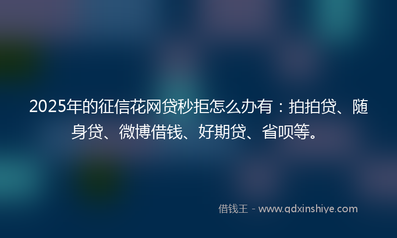 2025年的征信花网贷秒拒怎么办有：拍拍贷、随身贷、微博借钱、好期贷、省呗等。
