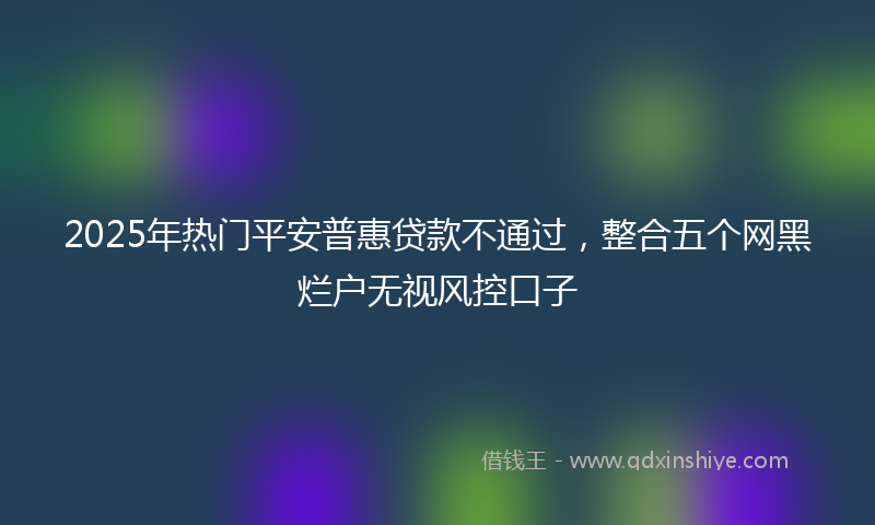 2025年热门平安普惠贷款不通过，整合五个网黑烂户无视风控口子