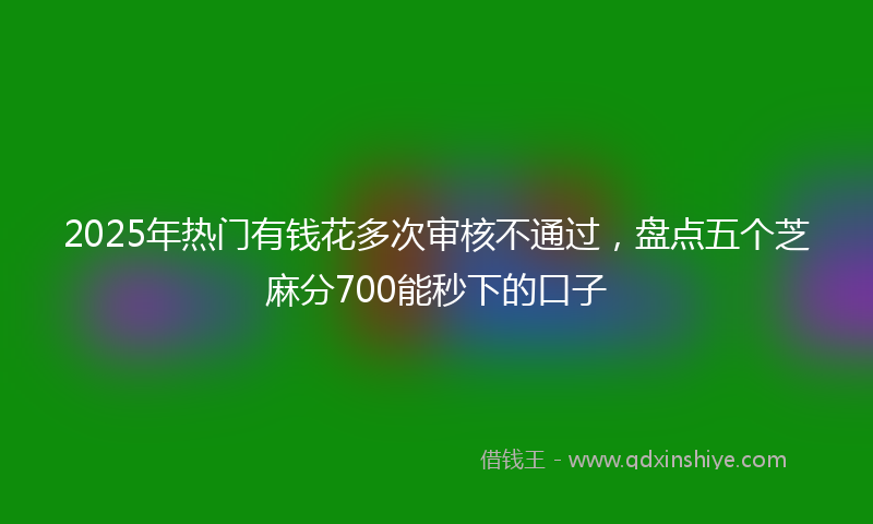 2025年热门有钱花多次审核不通过，盘点五个芝麻分700能秒下的口子