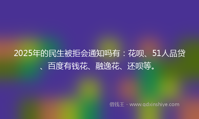 2025年的民生被拒会通知吗有：花呗、51人品贷、百度有钱花、融逸花、还呗等。