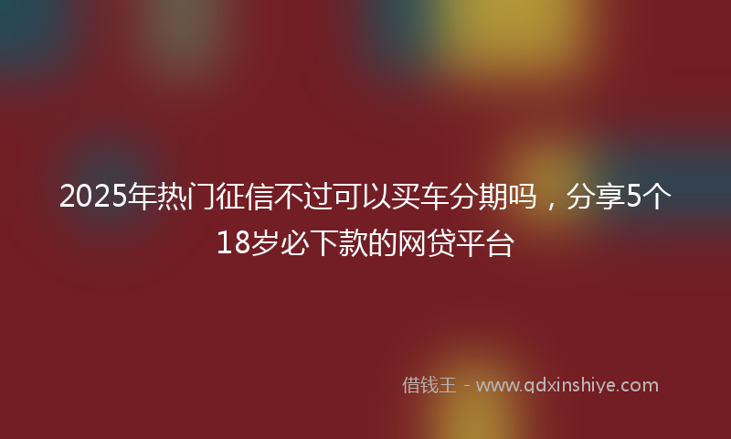 2025年热门征信不过可以买车分期吗，分享5个18岁必下款的网贷平台