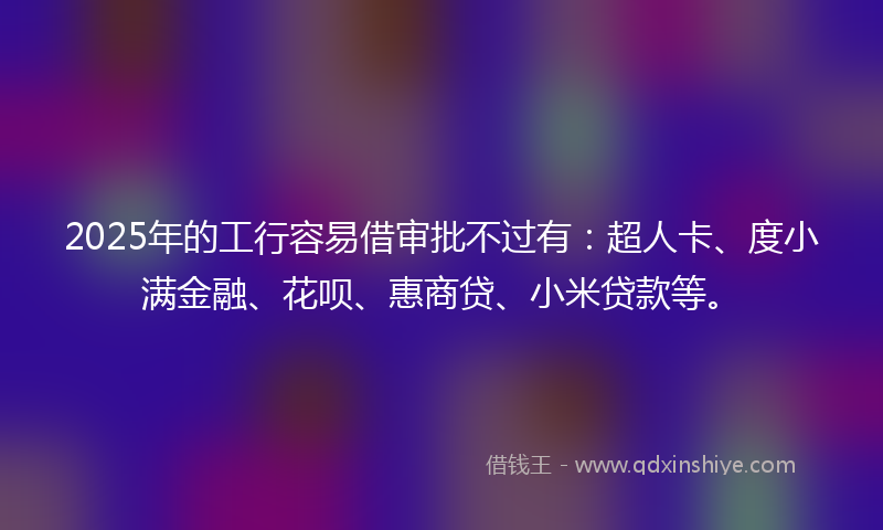 2025年的工行容易借审批不过有：超人卡、度小满金融、花呗、惠商贷、小米贷款等。