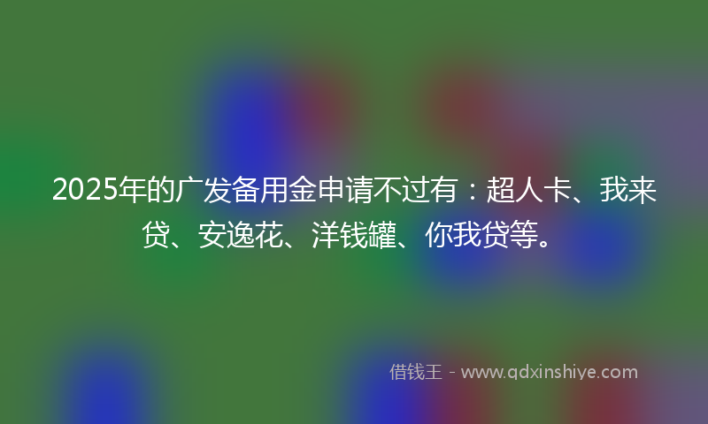 2025年的广发备用金申请不过有：超人卡、我来贷、安逸花、洋钱罐、你我贷等。
