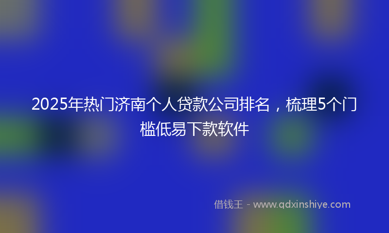 2025年热门济南个人贷款公司排名，梳理5个门槛低易下款软件