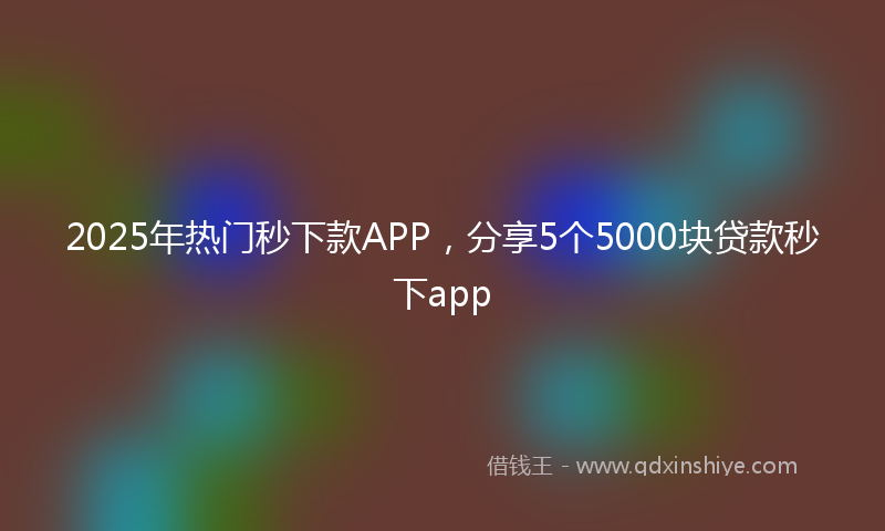 2025年热门秒下款APP，分享5个5000块贷款秒下app