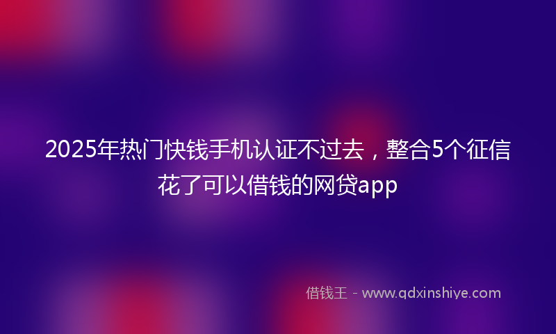 2025年热门快钱手机认证不过去，整合5个征信花了可以借钱的网贷app