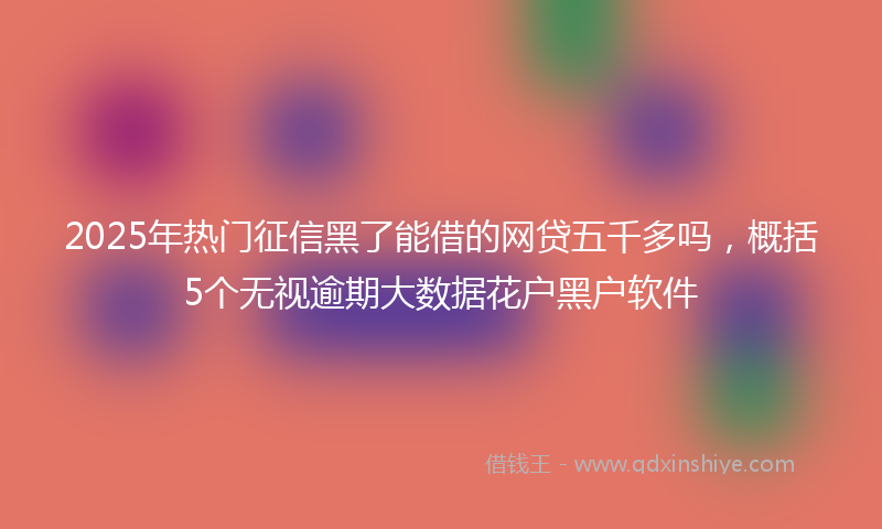 2025年热门征信黑了能借的网贷五千多吗，概括5个无视逾期大数据花户黑户软件