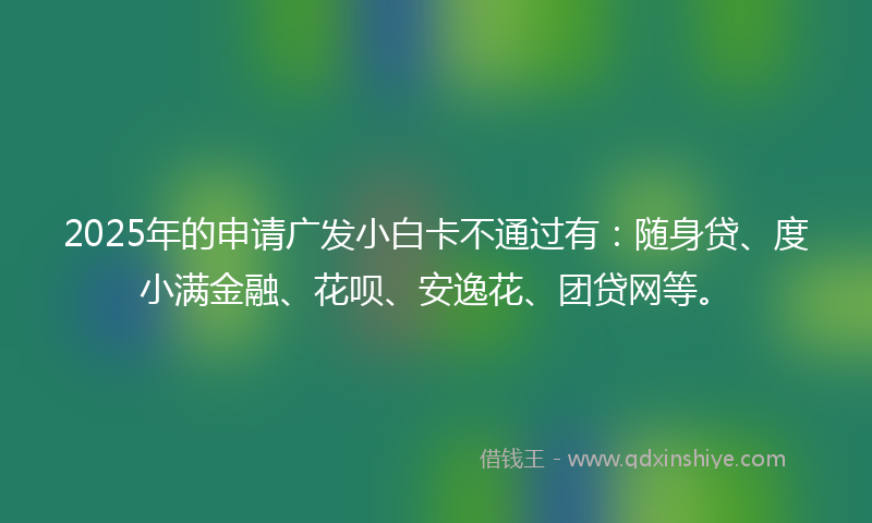 2025年的申请广发小白卡不通过有：随身贷、度小满金融、花呗、安逸花、团贷网等。