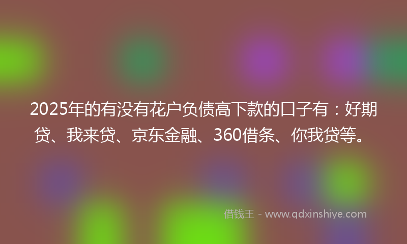 2025年的有没有花户负债高下款的口子有：好期贷、我来贷、京东金融、360借条、你我贷等。