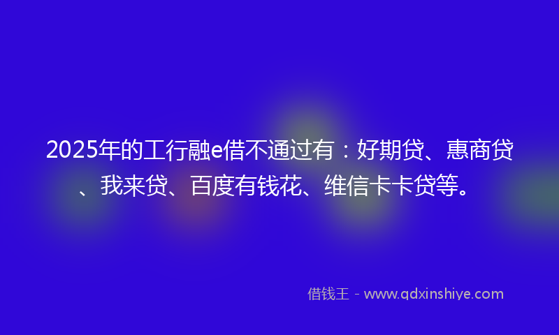 2025年的工行融e借不通过有：好期贷、惠商贷、我来贷、百度有钱花、维信卡卡贷等。