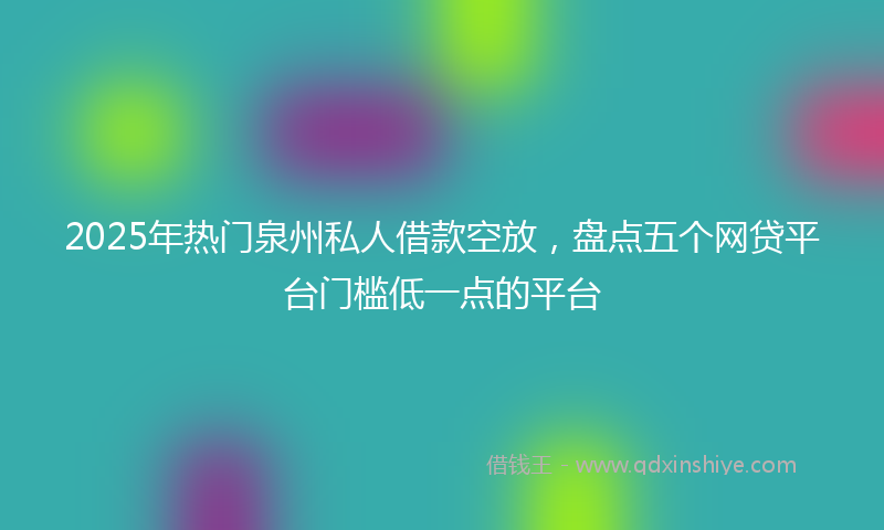 2025年热门泉州私人借款空放，盘点五个网贷平台门槛低一点的平台