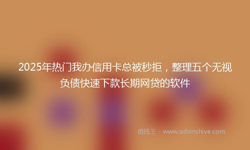 2025年热门我办信用卡总被秒拒，整理五个无视负债快速下款长期网贷的软件