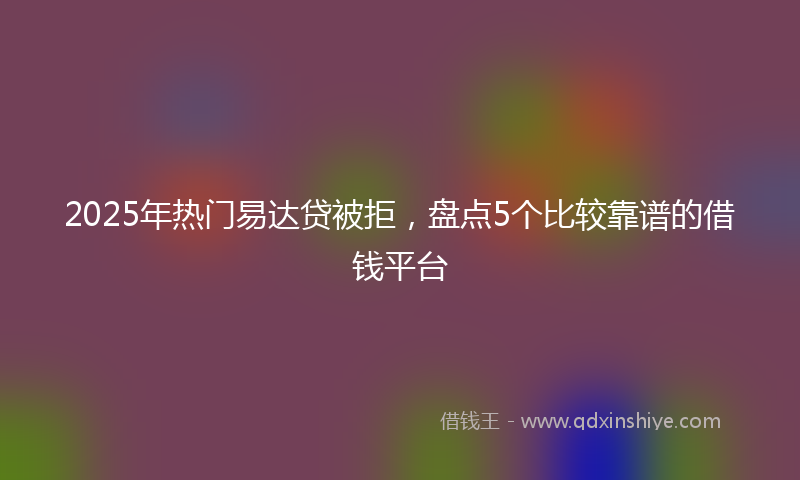 2025年热门易达贷被拒，盘点5个比较靠谱的借钱平台