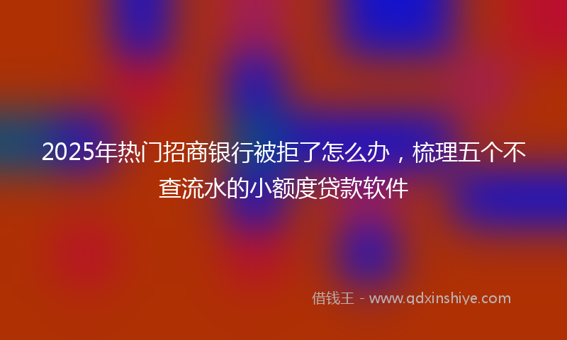 2025年热门招商银行被拒了怎么办，梳理五个不查流水的小额度贷款软件