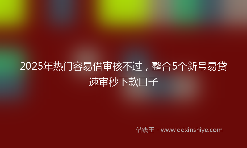2025年热门容易借审核不过，整合5个新号易贷速审秒下款口子