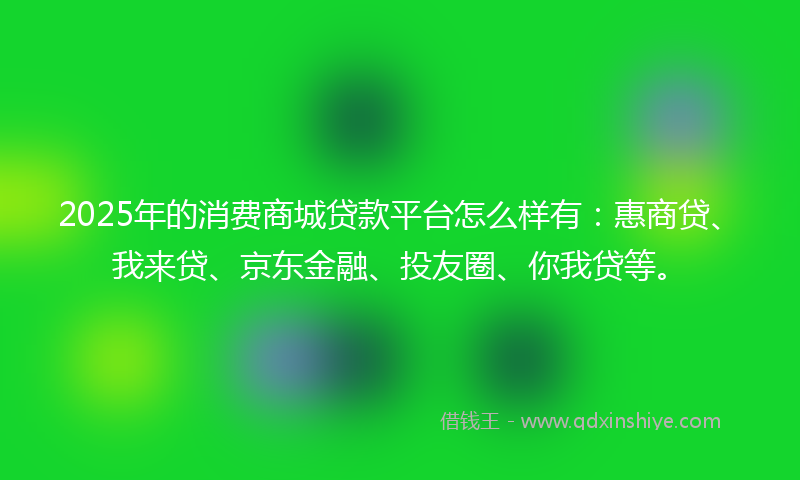 2025年的消费商城贷款平台怎么样有：惠商贷、我来贷、京东金融、投友圈、你我贷等。