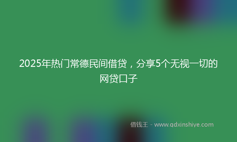 2025年热门常德民间借贷，分享5个无视一切的网贷口子