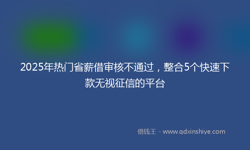 2025年热门省薪借审核不通过，整合5个快速下款无视征信的平台