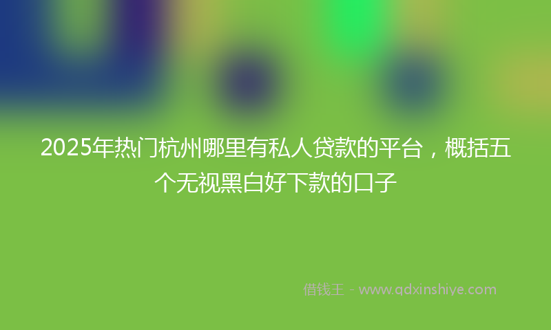 2025年热门杭州哪里有私人贷款的平台，概括五个无视黑白好下款的口子