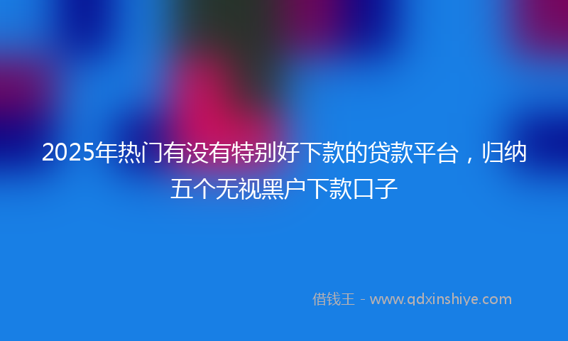 2025年热门有没有特别好下款的贷款平台，归纳五个无视黑户下款口子
